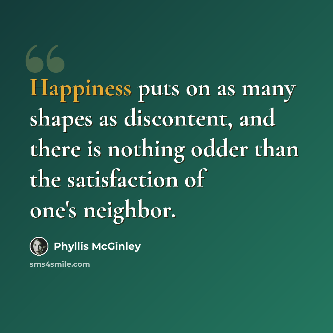 “Happiness puts on as many shapes as discontent, and there is nothing odder than the satisfaction of one's neighbor.” quote by Phyllis McGinley