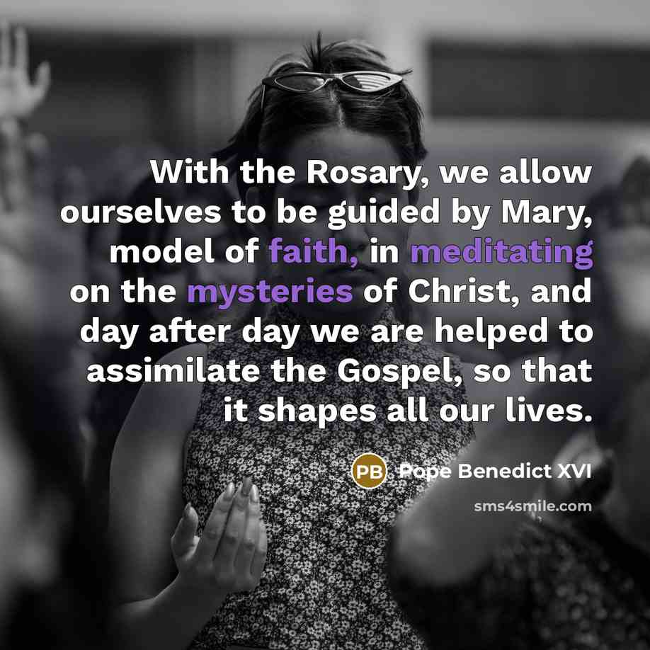“With the Rosary, we allow ourselves to be guided by Mary, model of faith, in meditating on the mysteries of Christ, and day after day we are helped to assimilate the Gospel, so that it shapes all our lives.” quote by Pope Benedict XVI