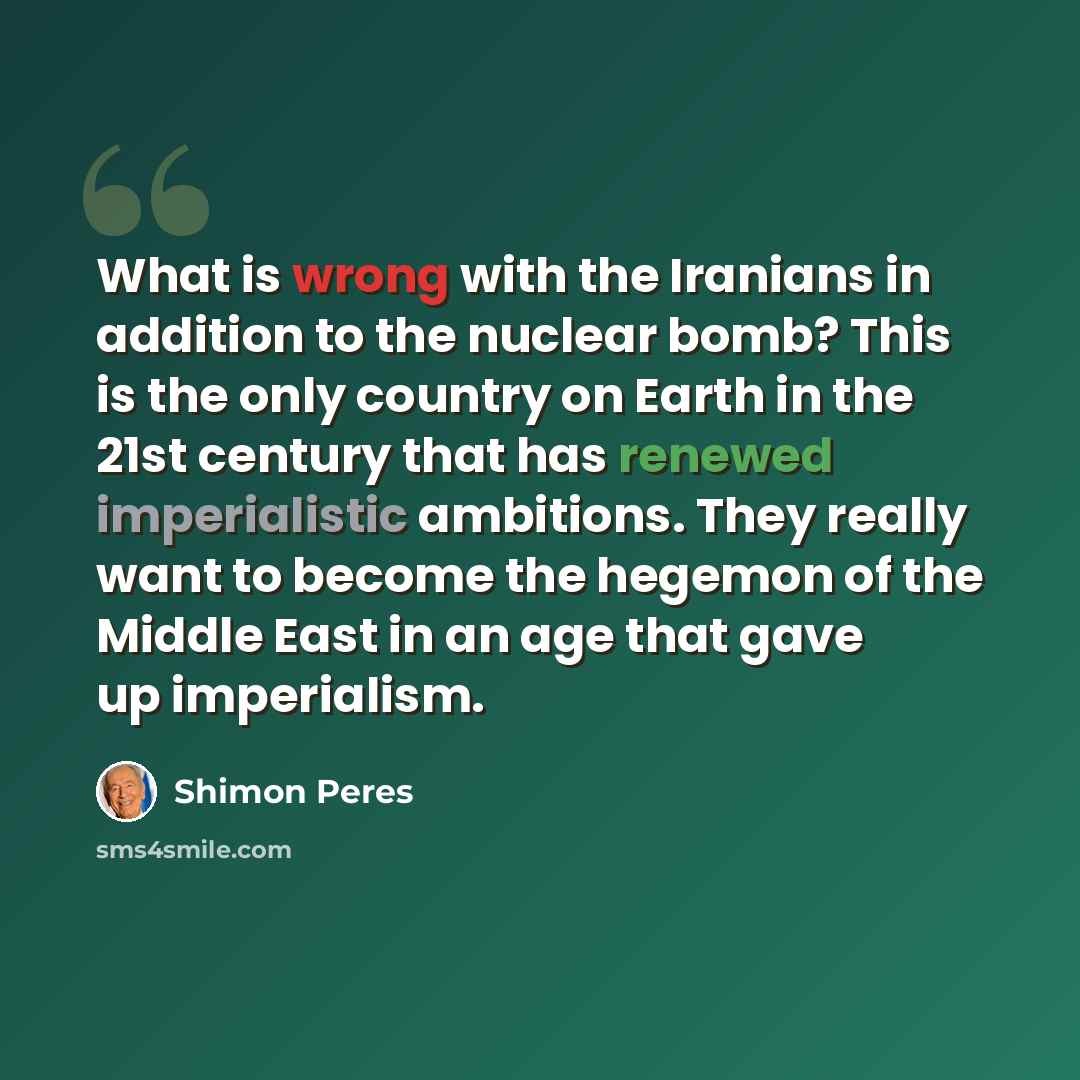 “What is wrong with the Iranians in addition to the nuclear bomb? This is the only country on Earth in the 21st century that has renewed imperialistic ambitions. They really want to become the hegemon of the Middle East in an age that gave up imperialism.” quote by Shimon Peres