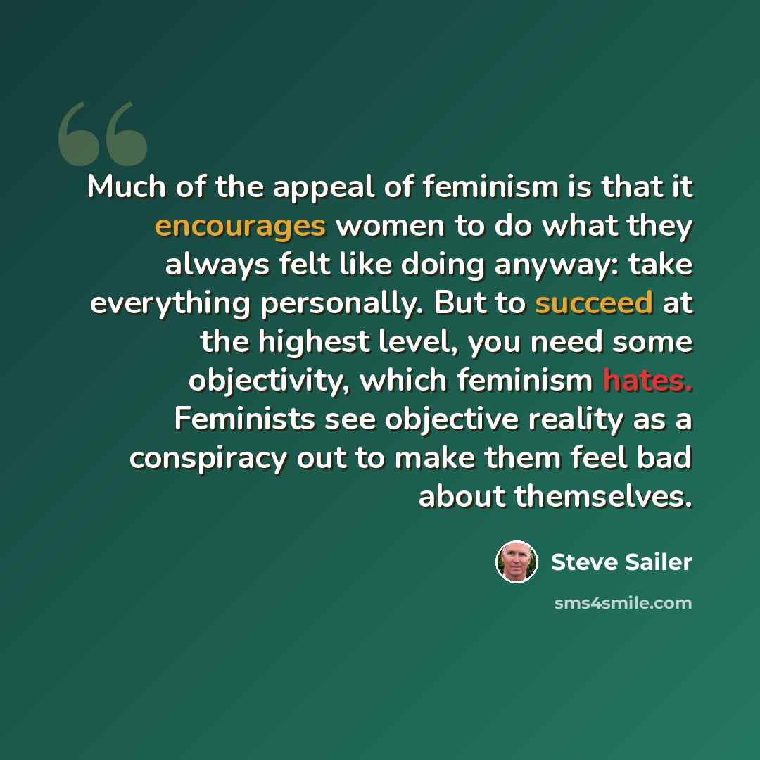 “Much of the appeal of feminism is that it encourages women to do what they always felt like doing anyway: take everything personally. But to succeed at the highest level, you need some objectivity, which feminism hates. Feminists see objective reality as a conspiracy out to make them feel bad…” quote by Steve Sailer