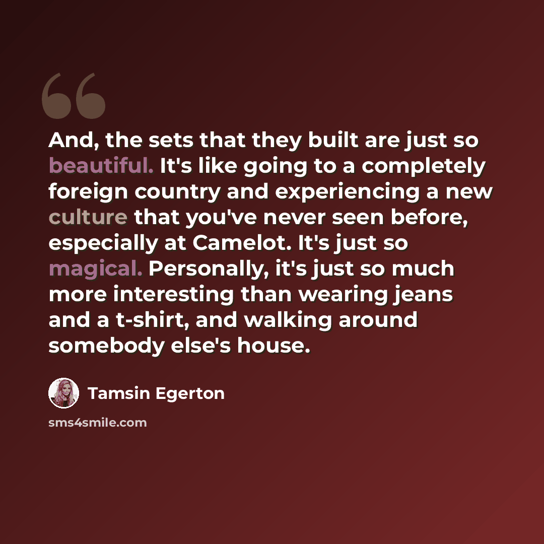 “And, the sets that they built are just so beautiful. It's like going to a completely foreign country and experiencing a new culture that you've never seen before, especially at Camelot. It's just so magical. Personally, it's just so much more interesting than wearing jeans and a t-shirt, and…” quote by Tamsin Egerton