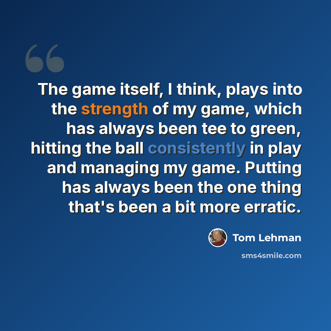 “The game itself, I think, plays into the strength of my game, which has always been tee to green, hitting the ball consistently in play and managing my game. Putting has always been the one thing that's been a bit more erratic.” quote by Tom Lehman