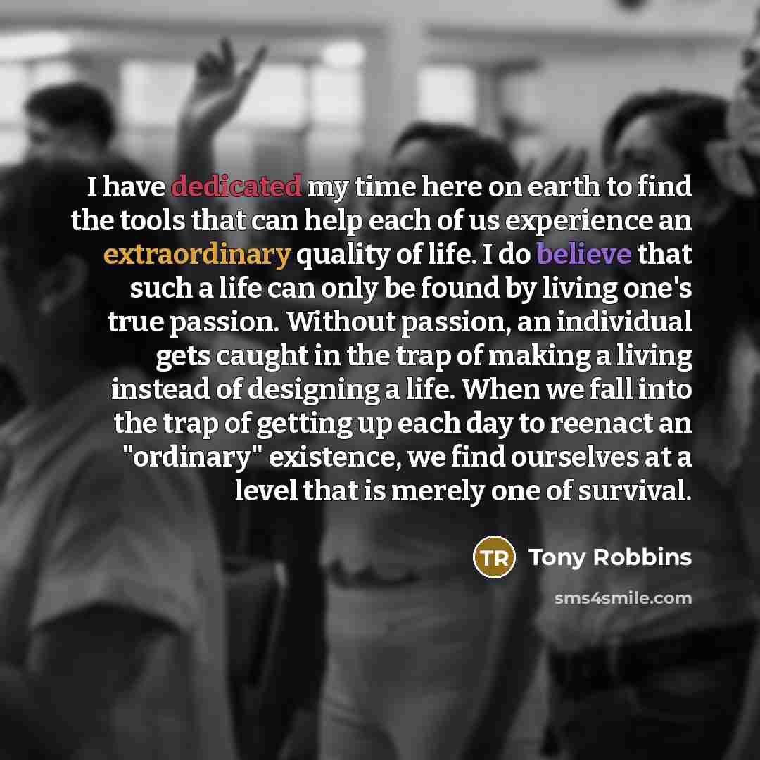 “I have dedicated my time here on earth to find the tools that can help each of us experience an extraordinary quality of life. I do believe that such a life can only be found by living one's true passion. Without passion, an individual gets caught in the trap of making a living instead of…” quote by Tony Robbins