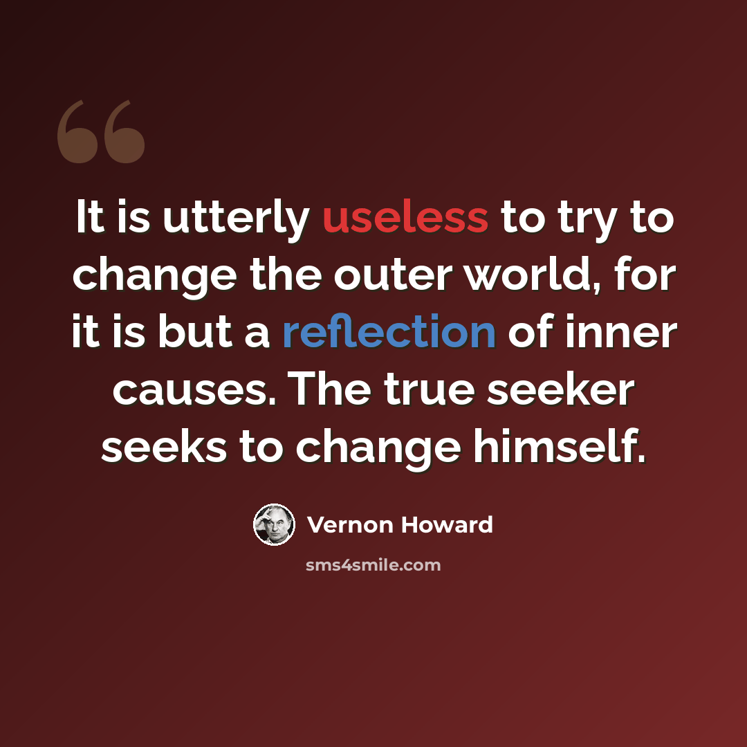 “It is utterly useless to try to change the outer world, for it is but a reflection of inner causes. The true seeker seeks to change himself.” quote by Vernon Howard