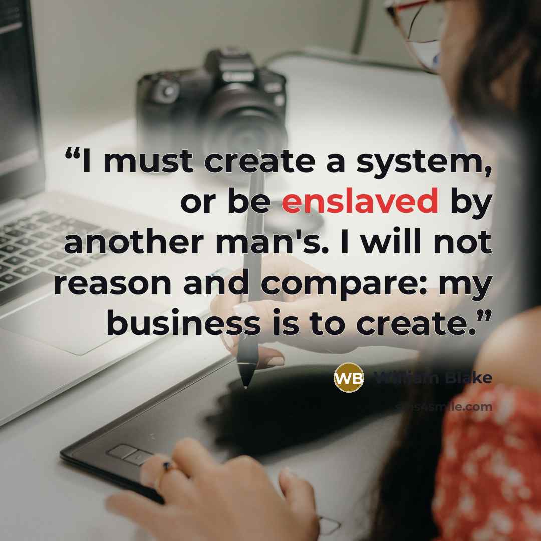 “I must create a system, or be enslaved by another man's. I will not reason and compare: my business is to create.” quote by William Blake