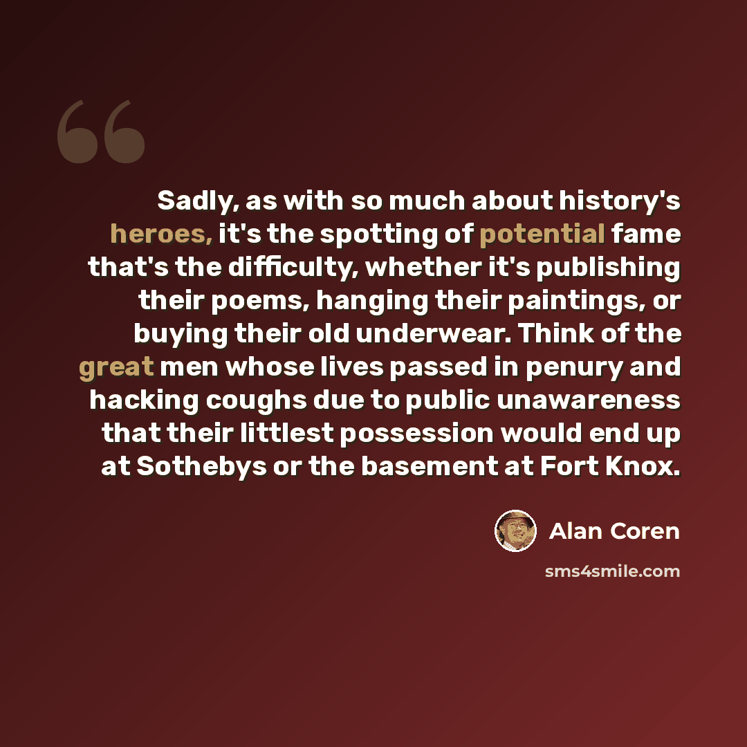“Sadly, as with so much about history's heroes, it's the spotting of potential fame that's the difficulty, whether it's publishing their poems, hanging their paintings, or buying their old underwear. Think of the great men whose lives passed in penury and hacking coughs due to public unawareness…” quote by Alan Coren