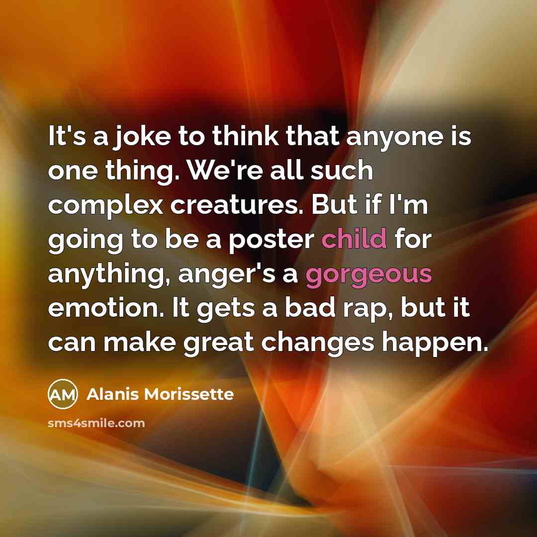 “It's a joke to think that anyone is one thing. We're all such complex creatures. But if I'm going to be a poster child for anything, anger's a gorgeous emotion. It gets a bad rap, but it can make great changes happen.” quote by Alanis Morissette