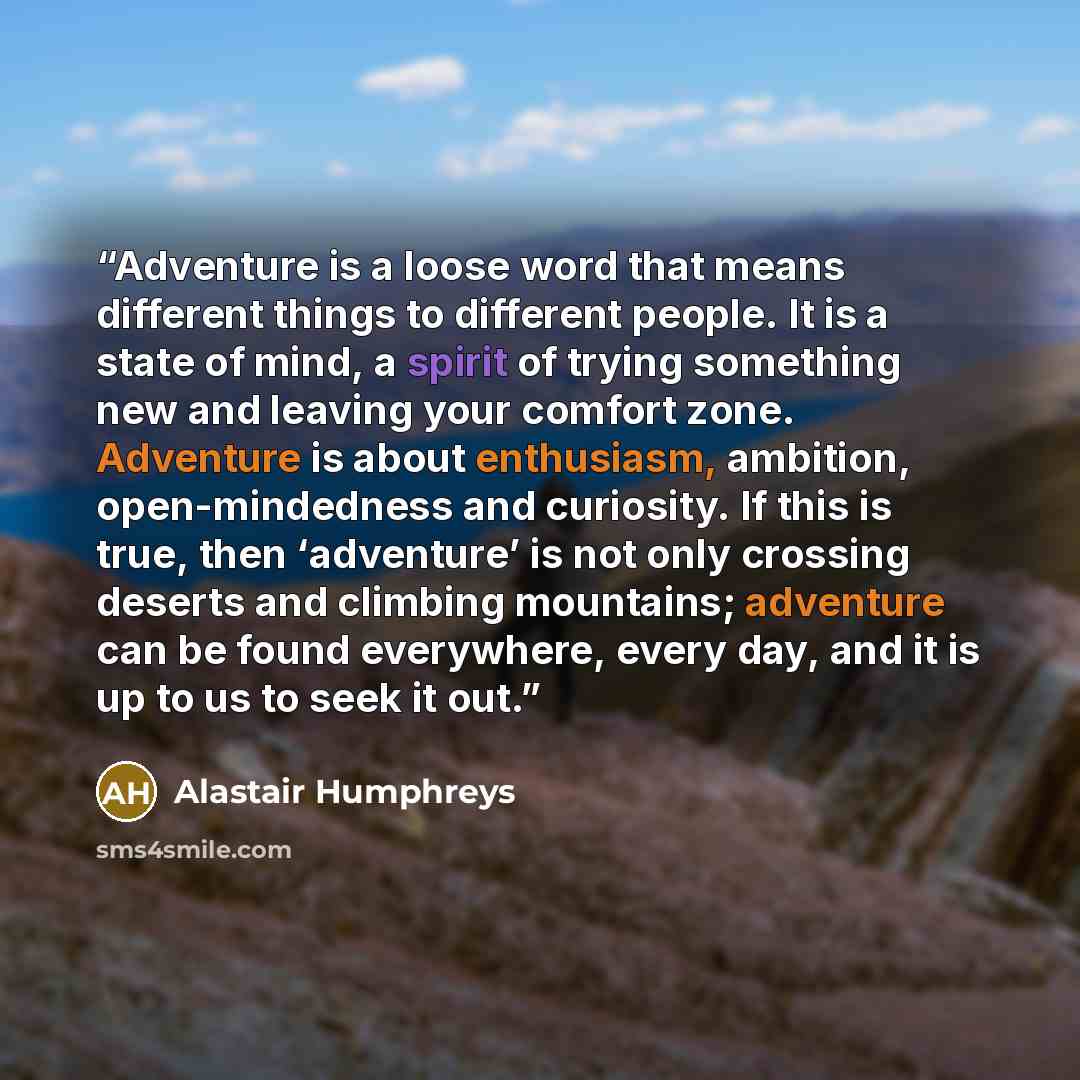“Adventure is a loose word that means different things to different people. It is a state of mind, a spirit of trying something new and leaving your comfort zone. Adventure is about enthusiasm, ambition, open-mindedness and curiosity. If this is true, then ‘adventure’ is not only crossing deserts…” quote by Alastair Humphreys