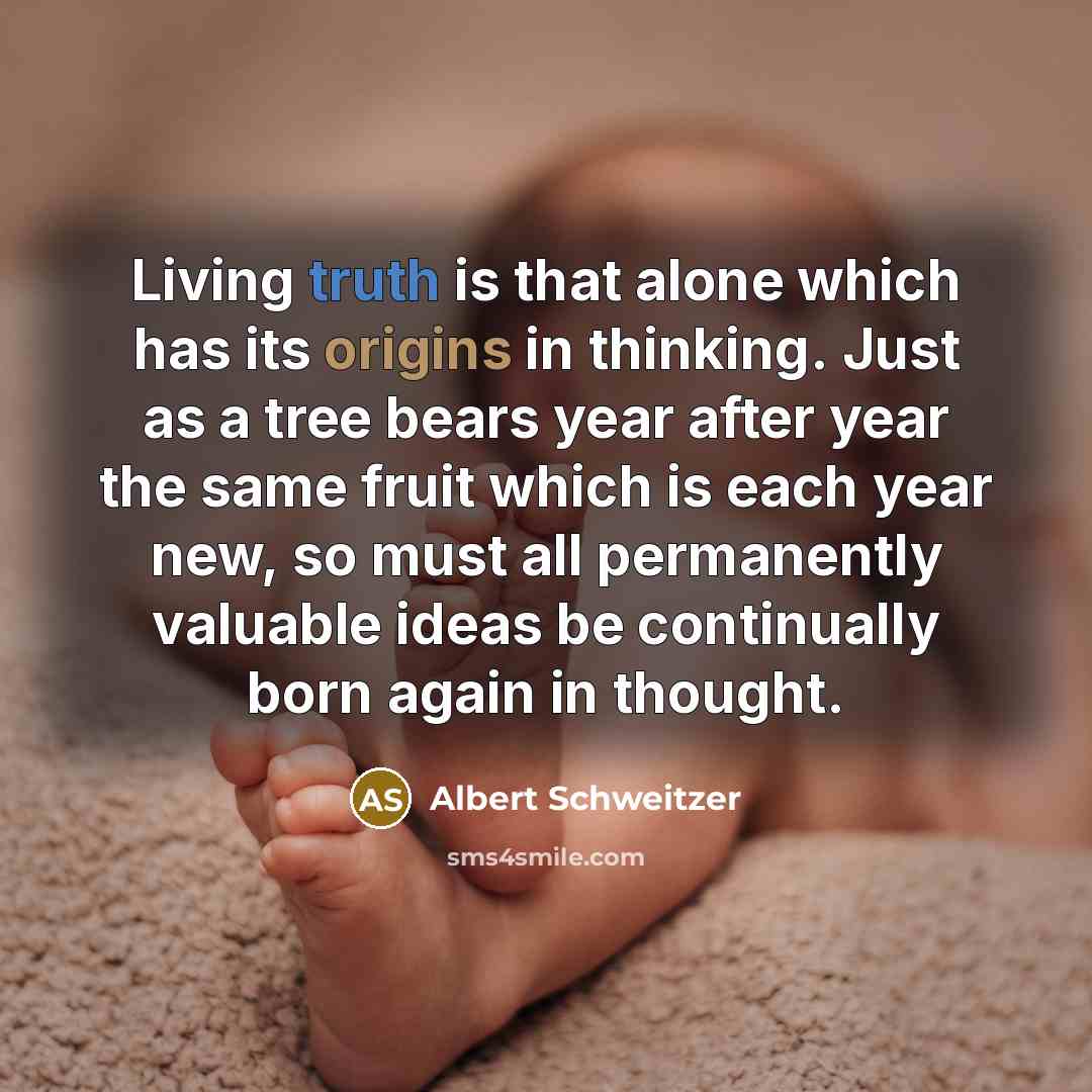 “Living truth is that alone which has its origins in thinking. Just as a tree bears year after year the same fruit which is each year new, so must all permanently valuable ideas be continually born again in thought.” quote by Albert Schweitzer
