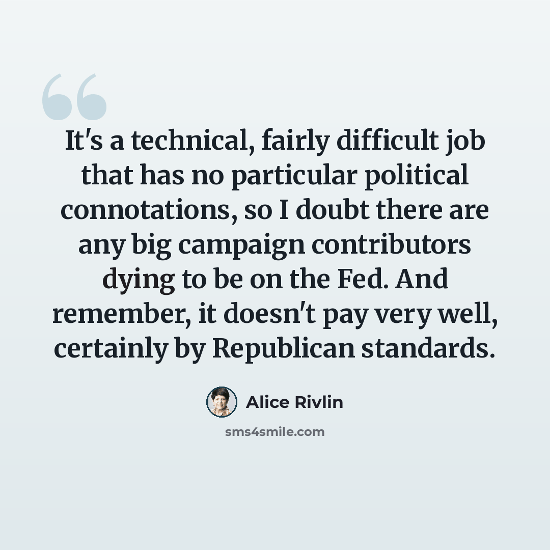 “It's a technical, fairly difficult job that has no particular political connotations, so I doubt there are any big campaign contributors dying to be on the Fed. And remember, it doesn't pay very well, certainly by Republican standards.” quote by Alice Rivlin