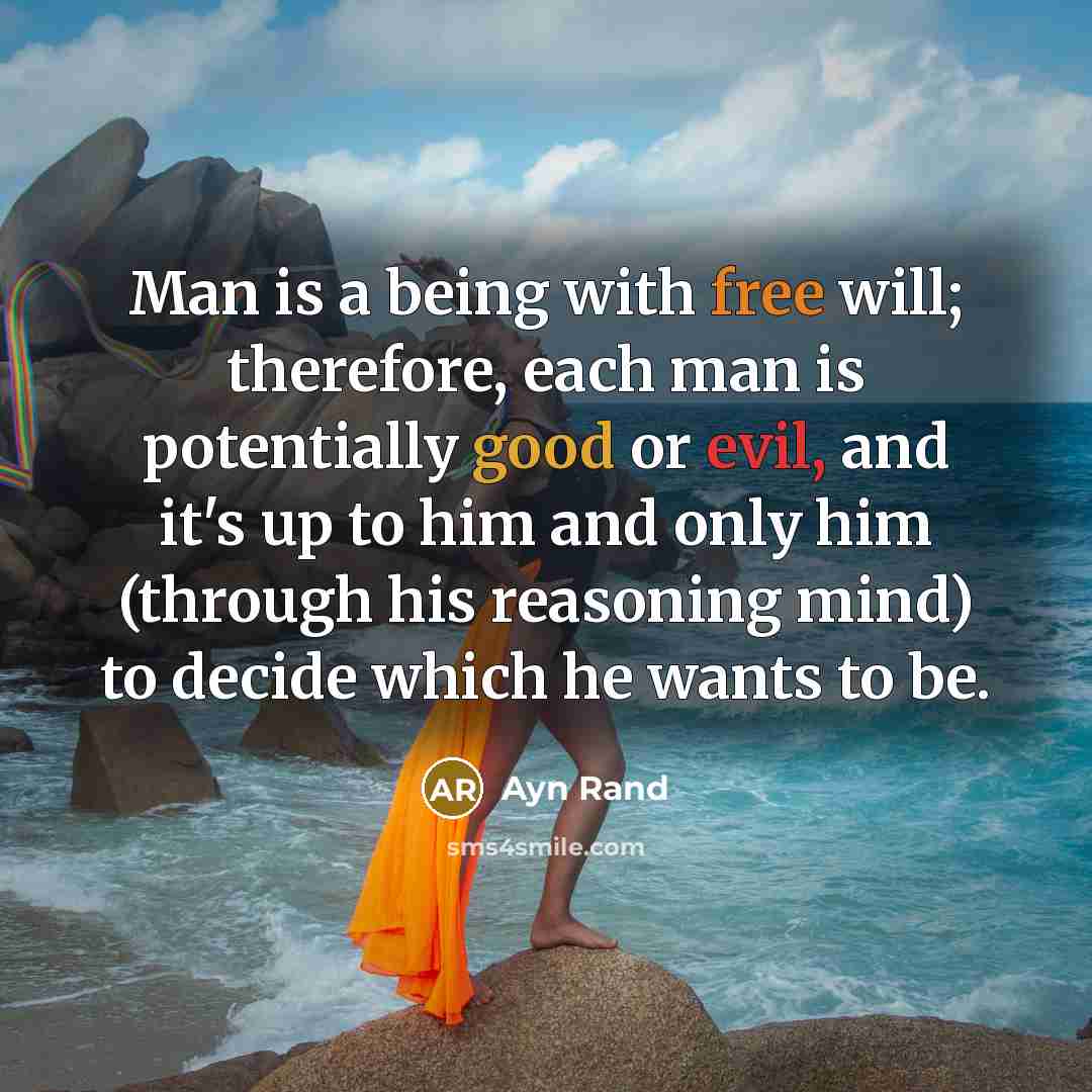 “Man is a being with free will; therefore, each man is potentially good or evil, and it's up to him and only him (through his reasoning mind) to decide which he wants to be.” quote by Ayn Rand