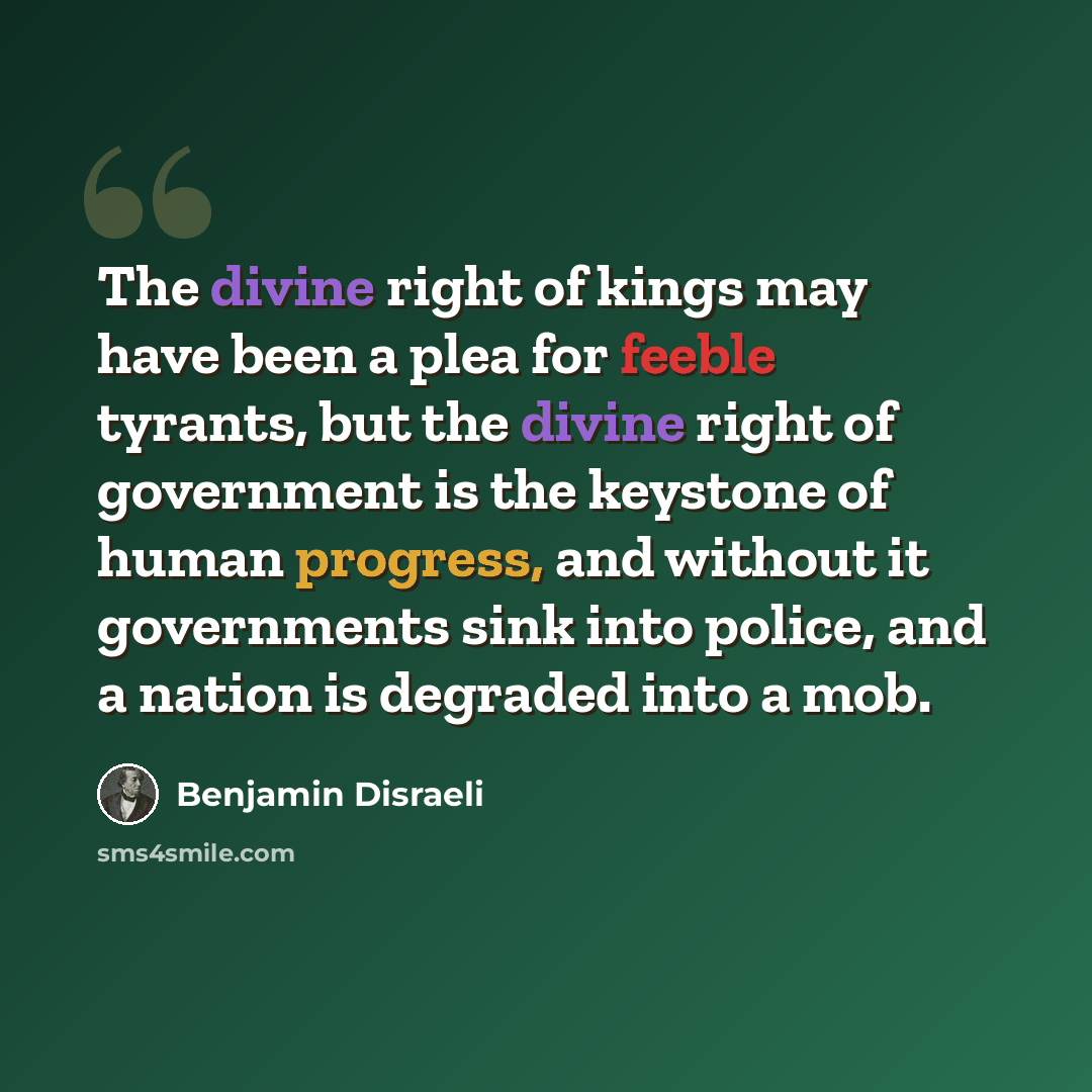 “The divine right of kings may have been a plea for feeble tyrants, but the divine right of government is the keystone of human progress, and without it governments sink into police, and a nation is degraded into a mob.” quote by Benjamin Disraeli