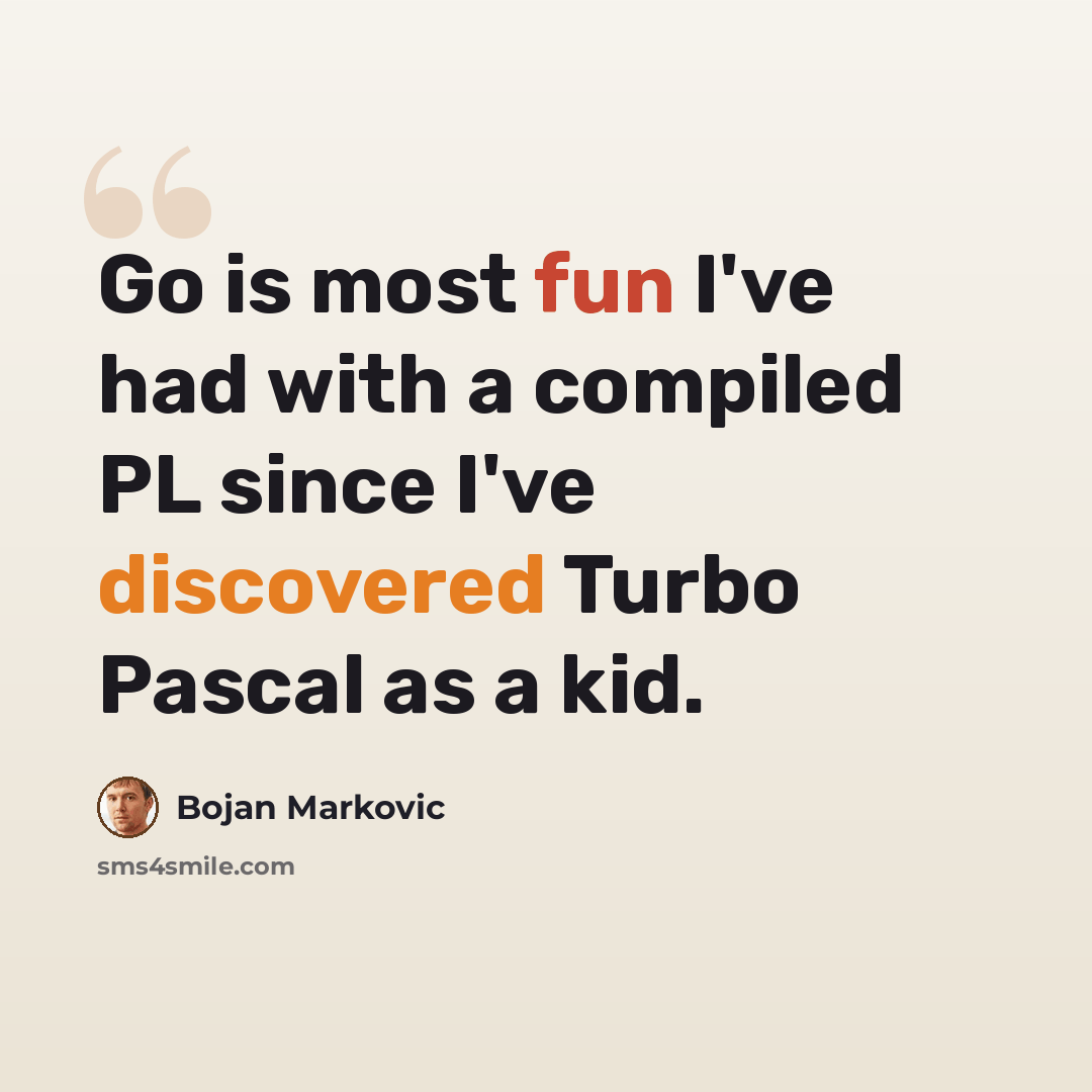 “Go is most fun I've had with a compiled PL since I've discovered Turbo Pascal as a kid.” quote by Bojan Markovic