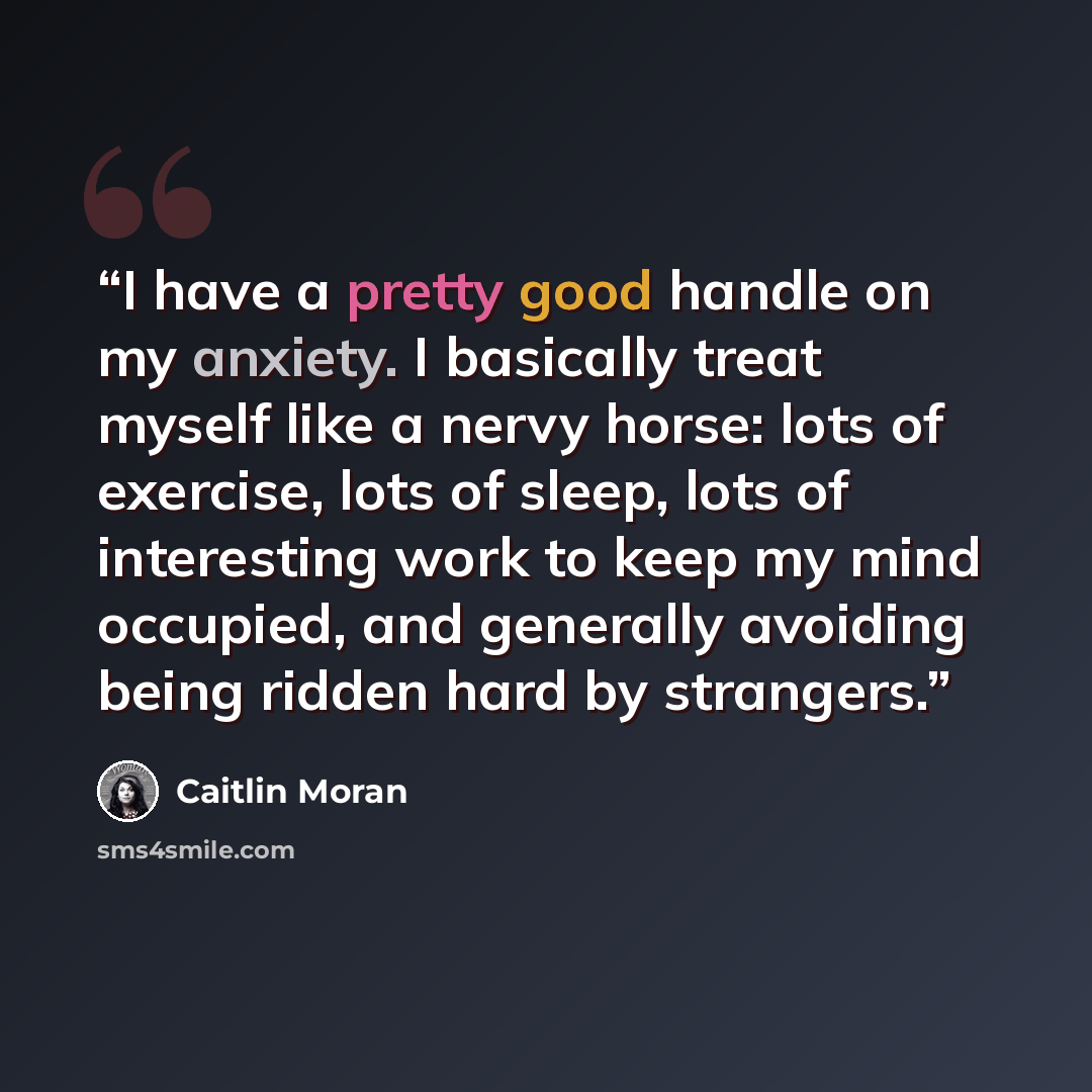 “I have a pretty good handle on my anxiety. I basically treat myself like a nervy horse: lots of exercise, lots of sleep, lots of interesting work to keep my mind occupied, and generally avoiding being ridden hard by strangers.” quote by Caitlin Moran