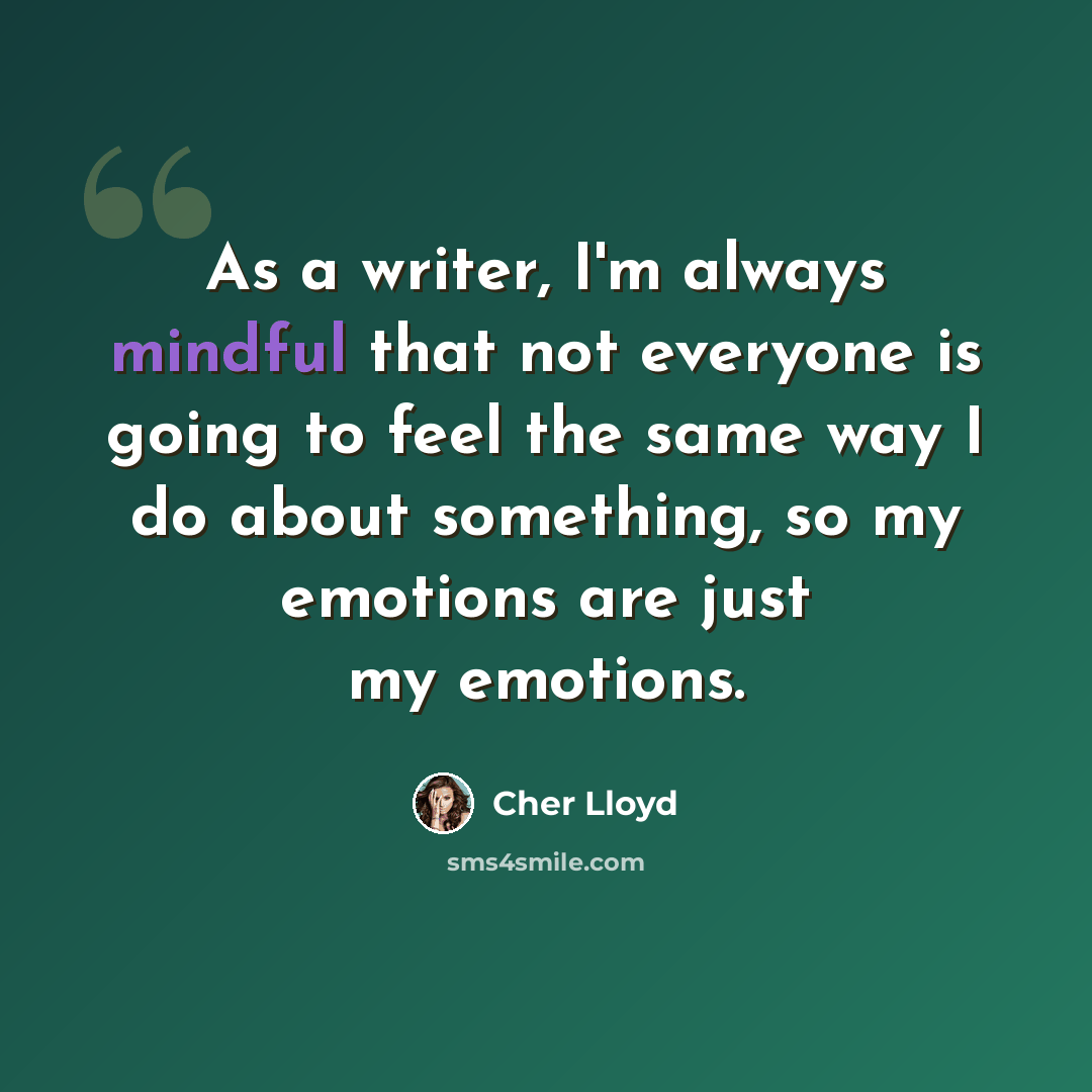 “As a writer, I'm always mindful that not everyone is going to feel the same way I do about something, so my emotions are just my emotions.” quote by Cher Lloyd
