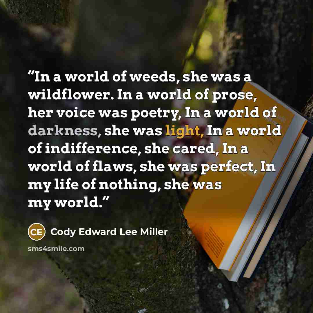 “In a world of weeds, she was a wildflower. In a world of prose, her voice was poetry, In a world of darkness, she was light, In a world of indifference, she cared, In a world of flaws, she was perfect, In my life of nothing, she was my world.” quote by Cody Edward Lee Miller