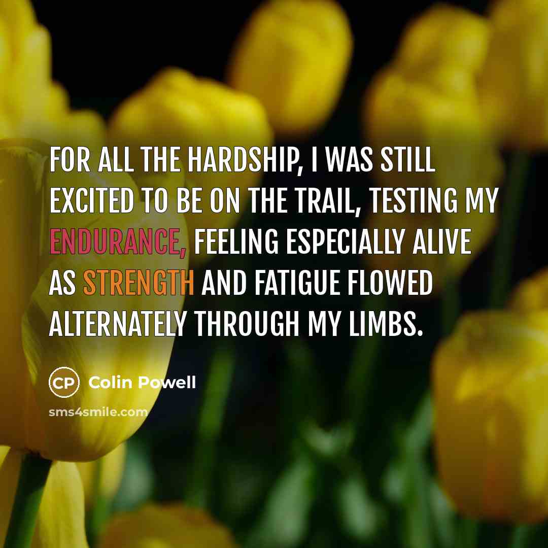 “For all the hardship, I was still excited to be on the trail, testing my endurance, feeling especially alive as strength and fatigue flowed alternately through my limbs.” quote by Colin Powell