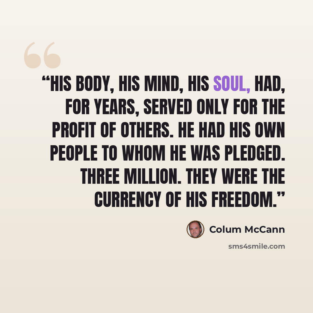 “His body, his mind, his soul, had, for years, served only for the profit of others. He had his own people to whom he was pledged. Three million. They were the currency of his freedom.” quote by Colum McCann