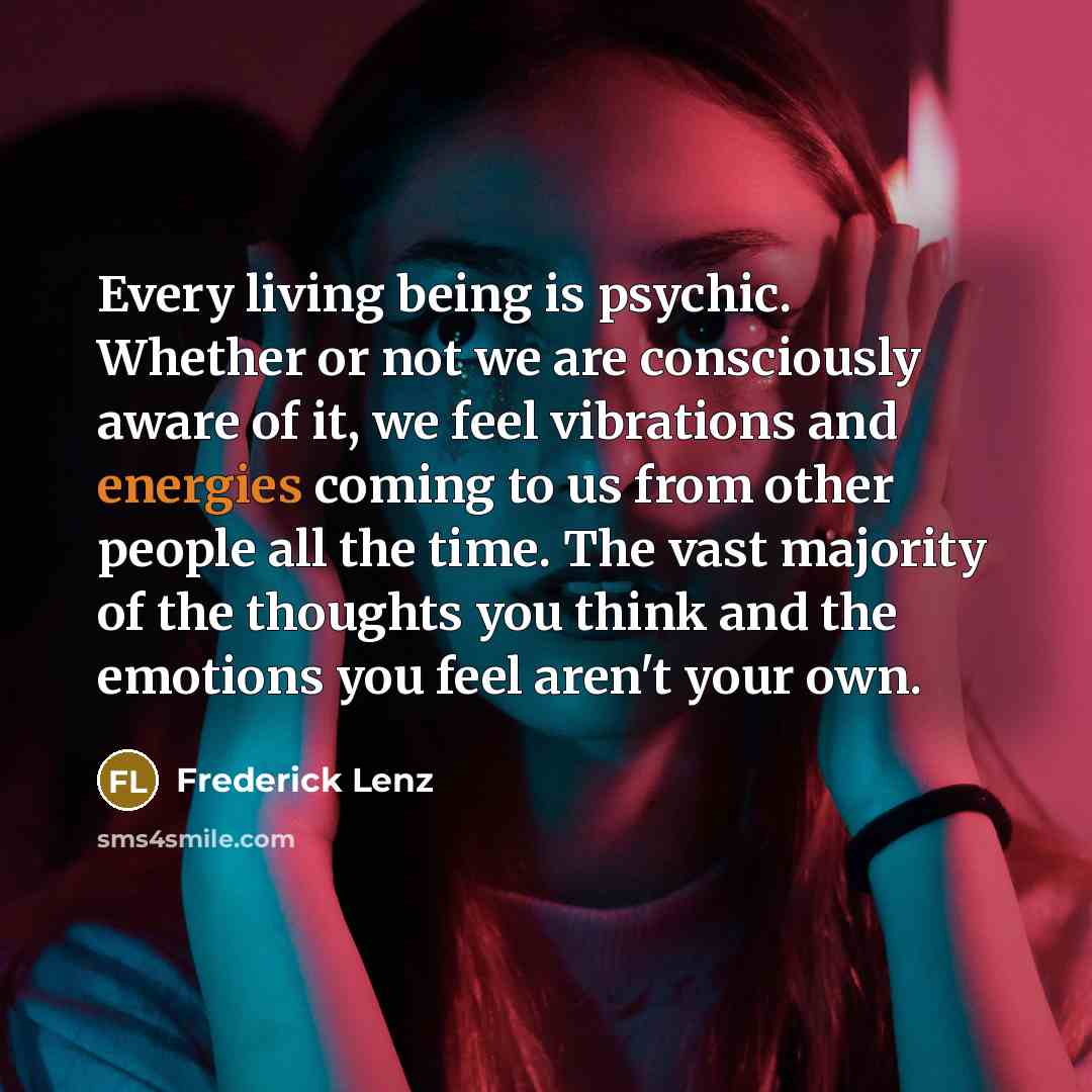 “Every living being is psychic. Whether or not we are consciously aware of it, we feel vibrations and energies coming to us from other people all the time. The vast majority of the thoughts you think and the emotions you feel aren't your own.” quote by Frederick Lenz