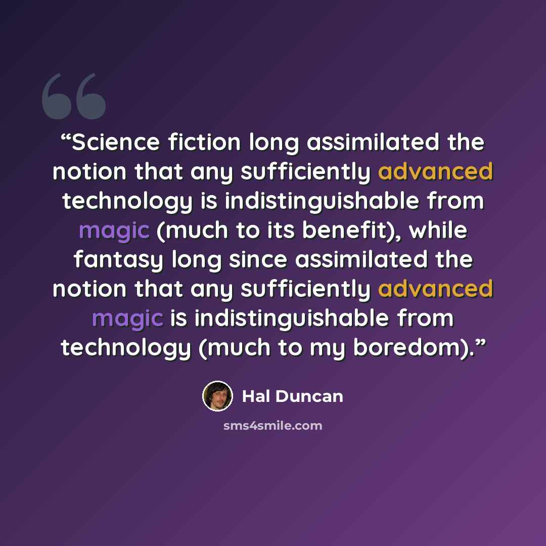 “Science fiction long assimilated the notion that any sufficiently advanced technology is indistinguishable from magic (much to its benefit), while fantasy long since assimilated the notion that any sufficiently advanced magic is indistinguishable from technology (much to my boredom).” quote by Hal Duncan
