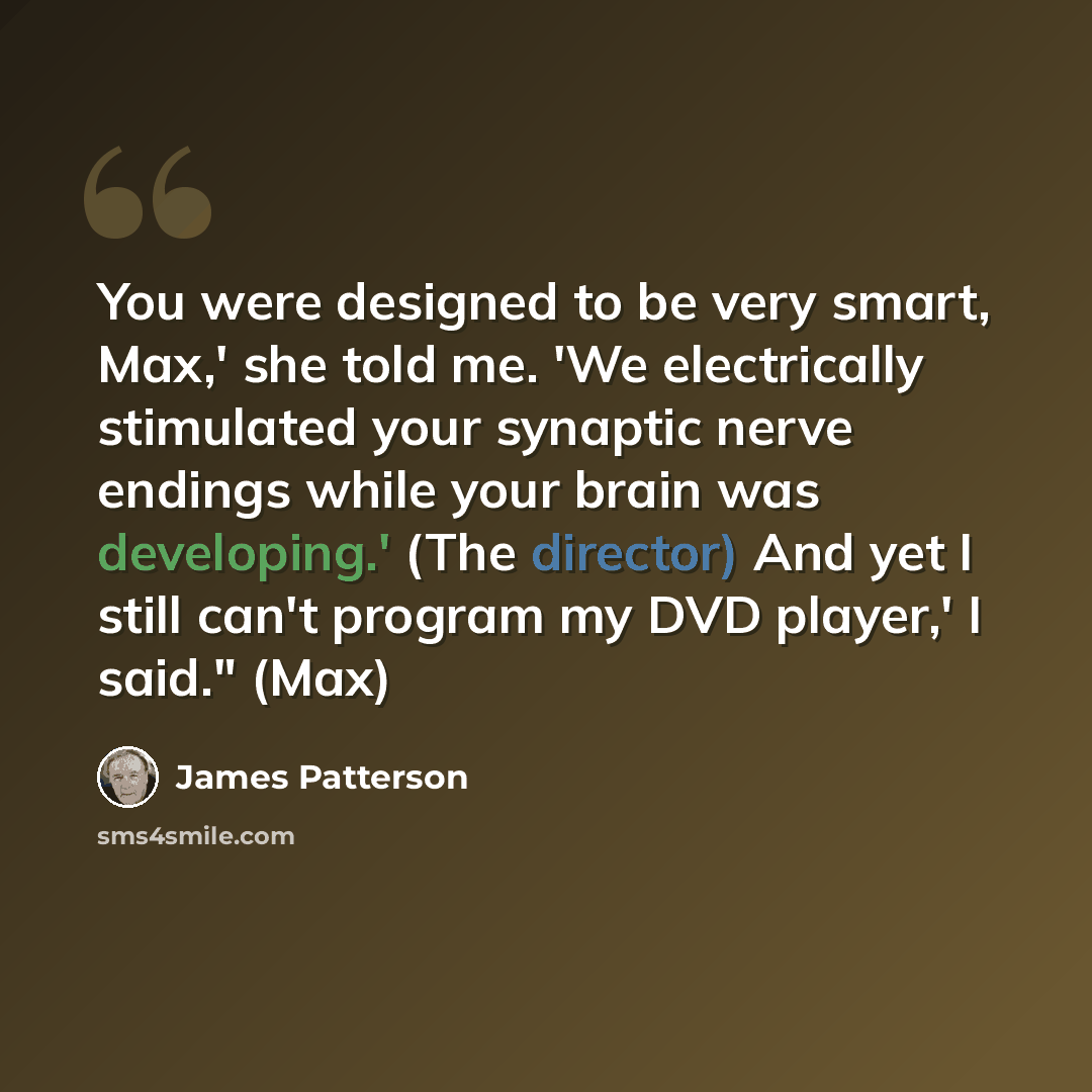 “You were designed to be very smart, Max,' she told me. 'We electrically stimulated your synaptic nerve endings while your brain was developing.' (The director) And yet I still can't program my DVD player,' I said." (Max)” quote by James Patterson