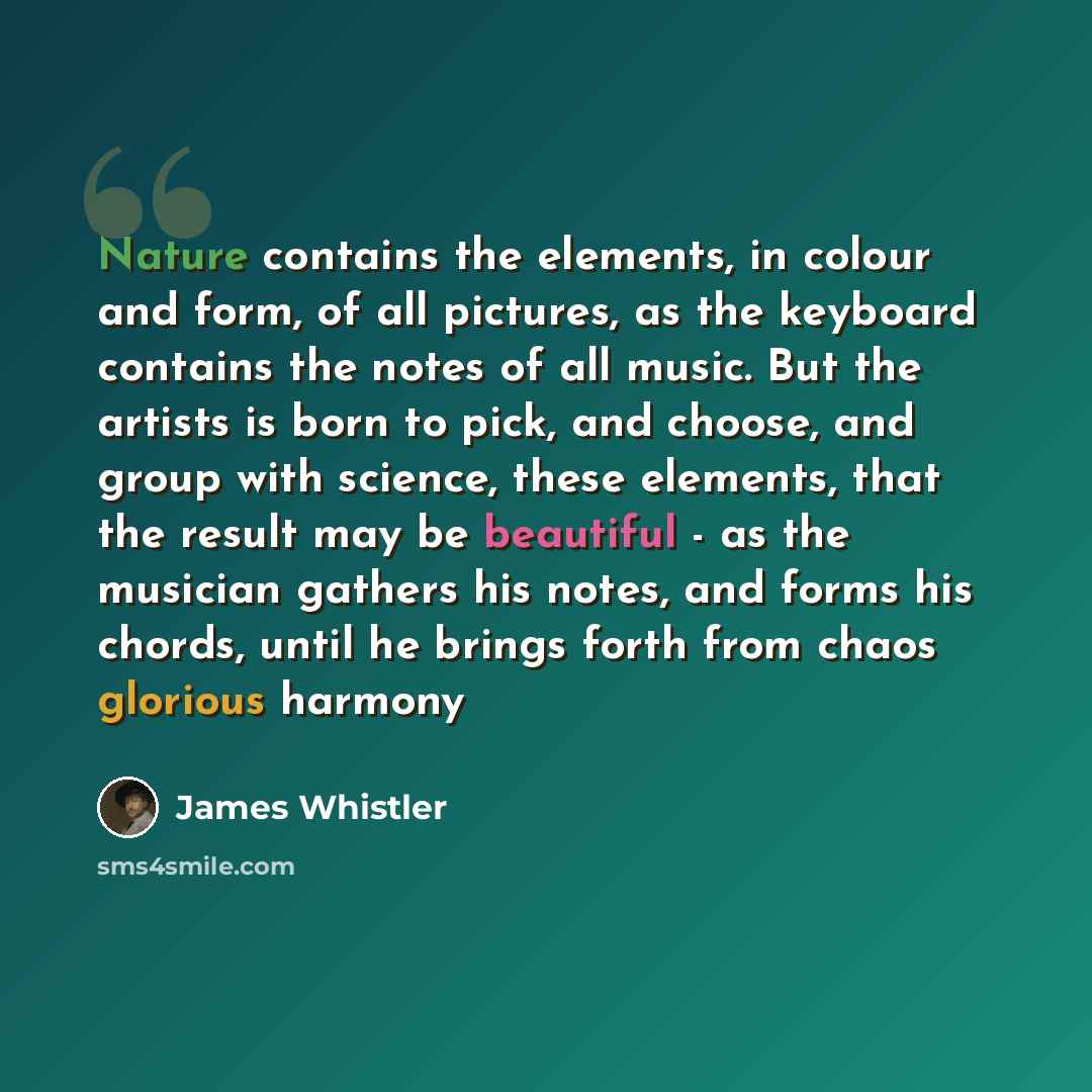 “Nature contains the elements, in colour and form, of all pictures, as the keyboard contains the notes of all music. But the artists is born to pick, and choose, and group with science, these elements, that the result may be beautiful - as the musician gathers his notes, and forms his chords, until…” quote by James Whistler