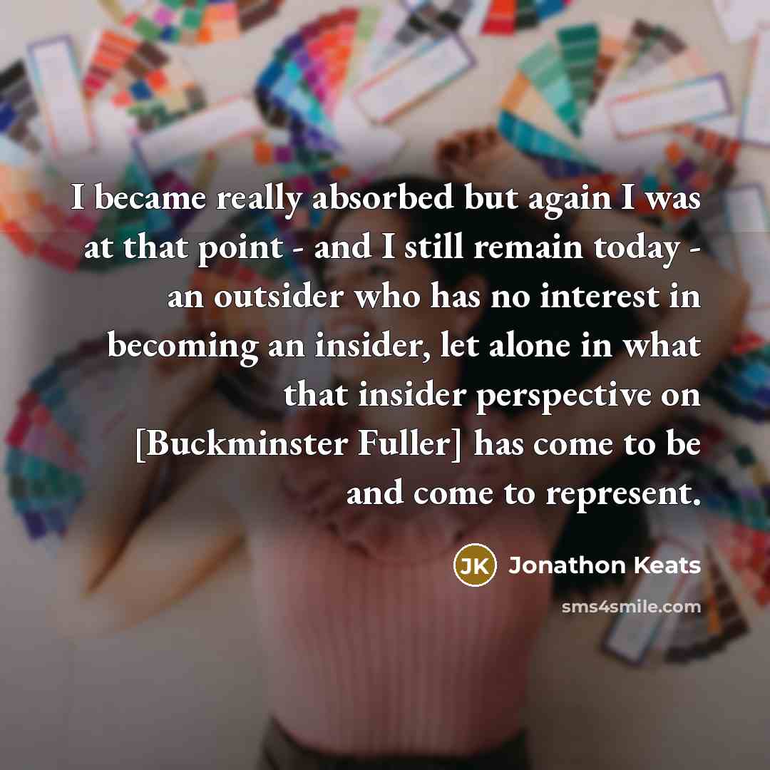 “I became really absorbed but again I was at that point - and I still remain today - an outsider who has no interest in becoming an insider, let alone in what that insider perspective on [Buckminster Fuller] has come to be and come to represent.” quote by Jonathon Keats