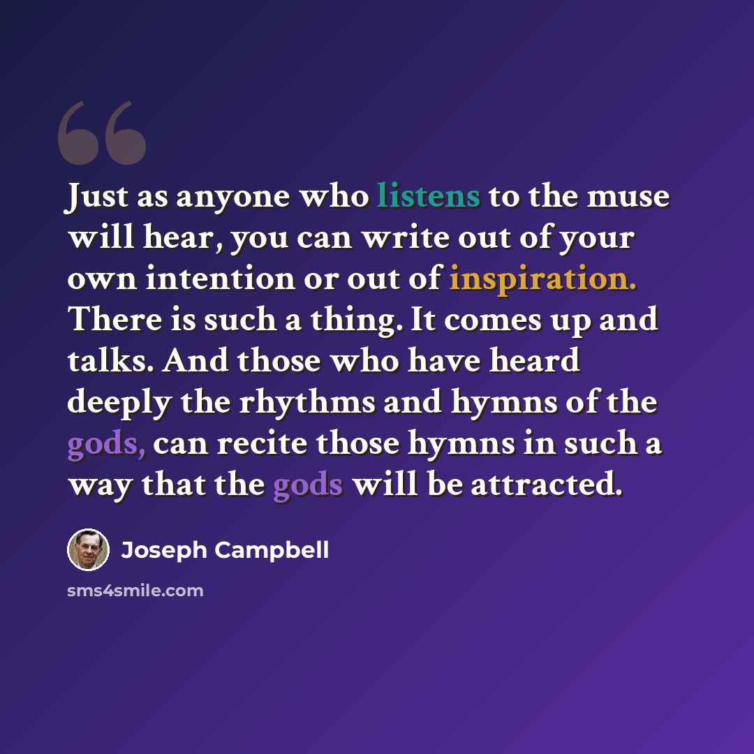 “Just as anyone who listens to the muse will hear, you can write out of your own intention or out of inspiration. There is such a thing. It comes up and talks. And those who have heard deeply the rhythms and hymns of the gods, can recite those hymns in such a way that the gods will be attracted.” quote by Joseph Campbell