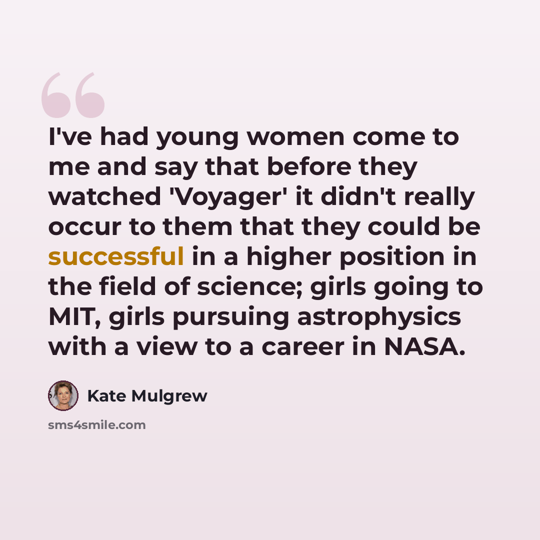“I've had young women come to me and say that before they watched 'Voyager' it didn't really occur to them that they could be successful in a higher position in the field of science; girls going to MIT, girls pursuing astrophysics with a view to a career in NASA.” quote by Kate Mulgrew