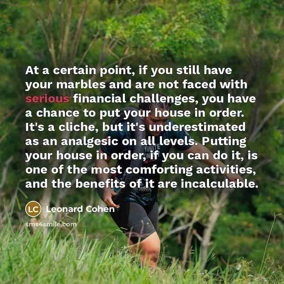 “At a certain point, if you still have your marbles and are not faced with serious financial challenges, you have a chance to put your house in order. It's a cliche, but it's underestimated as an analgesic on all levels. Putting your house in order, if you can do it, is one of the most comforting…” quote by Leonard Cohen