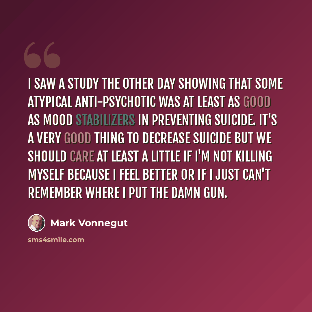 “I saw a study the other day showing that some atypical anti-psychotic was at least as good as mood stabilizers in preventing suicide. It's a very good thing to decrease suicide but we should care at least a little if I'm not killing myself because I feel better or if I just can't remember where I…” quote by Mark Vonnegut