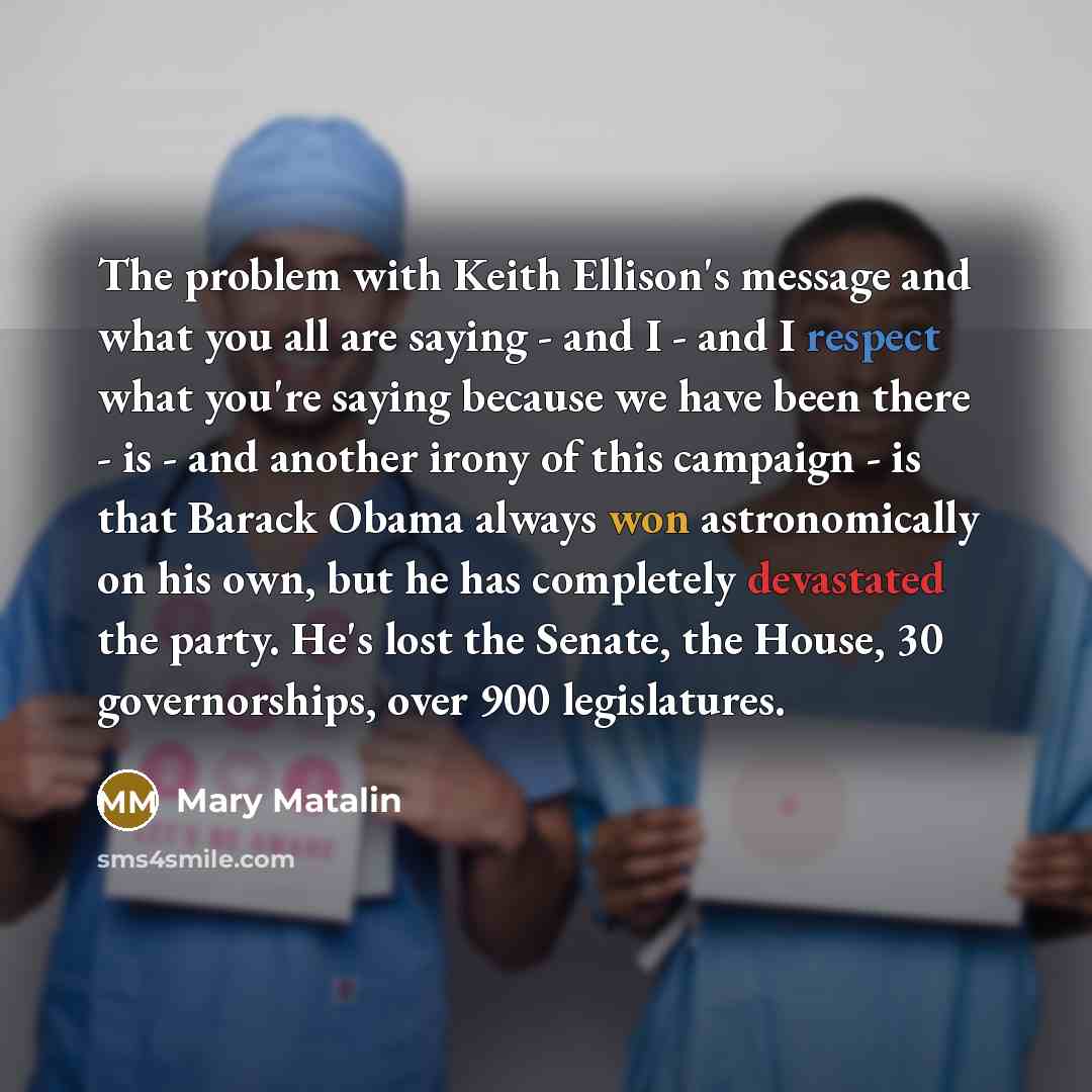 “The problem with Keith Ellison's message and what you all are saying - and I - and I respect what you're saying because we have been there - is - and another irony of this campaign - is that Barack Obama always won astronomically on his own, but he has completely devastated the party. He's lost…” quote by Mary Matalin