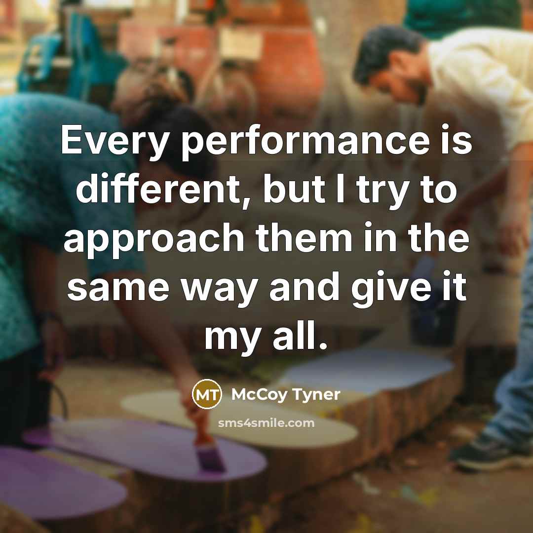 “Every performance is different, but I try to approach them in the same way and give it my all.” quote by McCoy Tyner