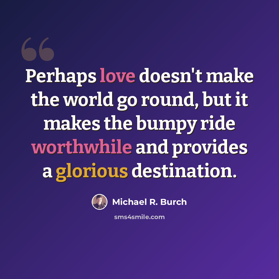 “Perhaps love doesn't make the world go round, but it makes the bumpy ride worthwhile and provides a glorious destination.” quote by Michael R. Burch