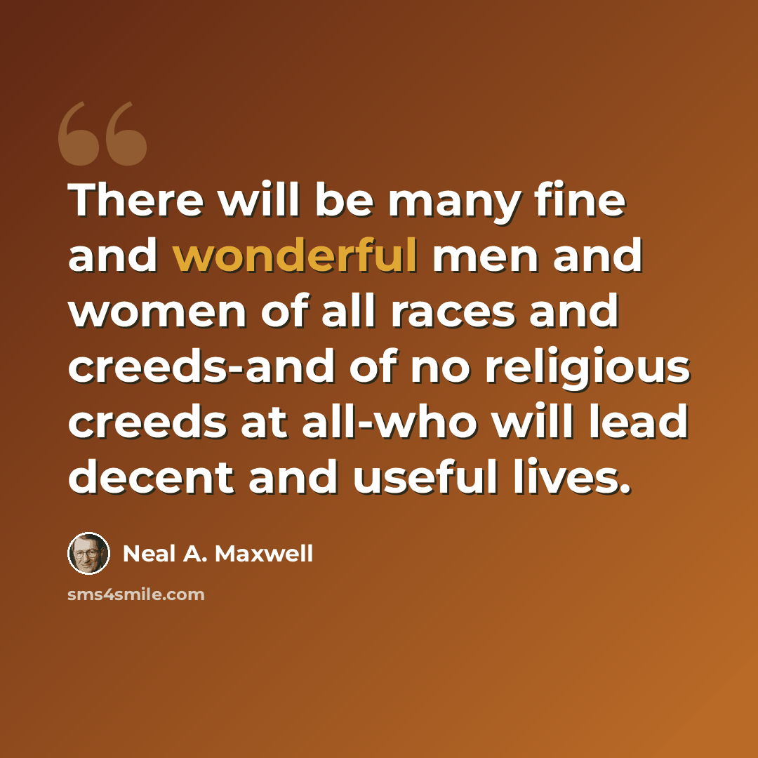 “There will be many fine and wonderful men and women of all races and creeds-and of no religious creeds at all-who will lead decent and useful lives.” quote by Neal A. Maxwell
