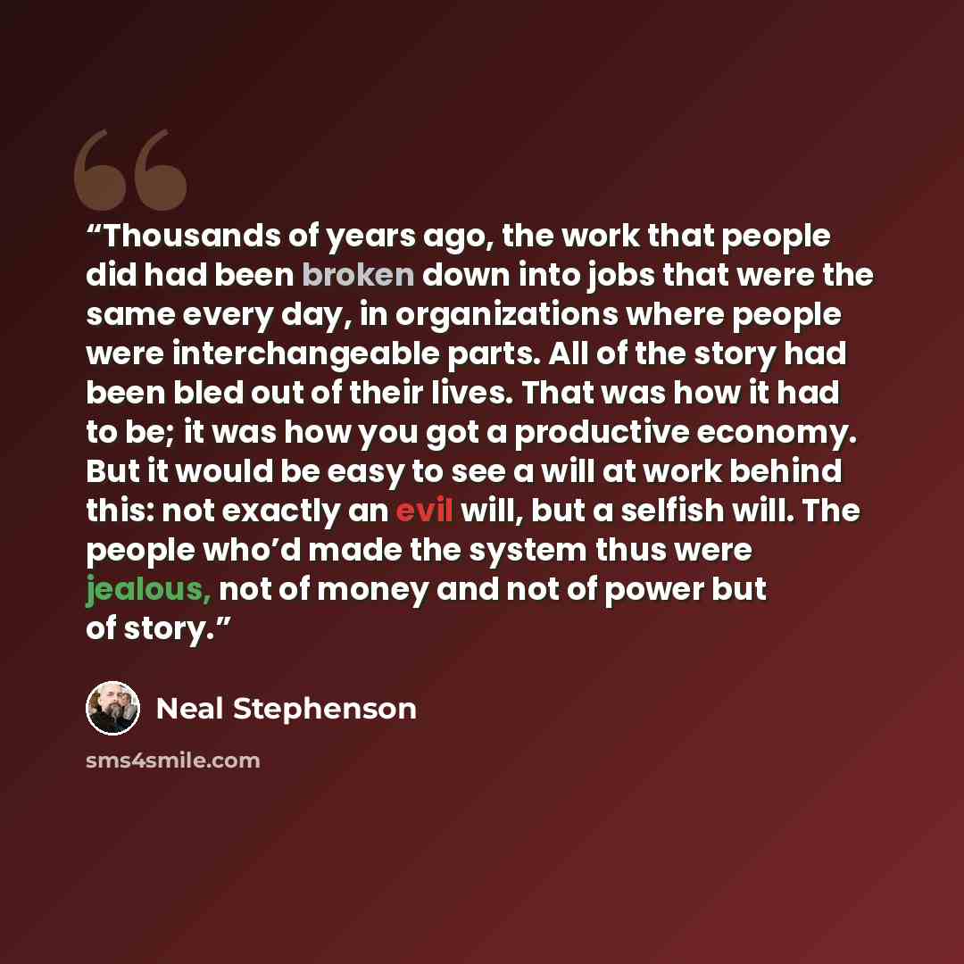“Thousands of years ago, the work that people did had been broken down into jobs that were the same every day, in organizations where people were interchangeable parts. All of the story had been bled out of their lives. That was how it had to be; it was how you got a productive economy. But it…” quote by Neal Stephenson