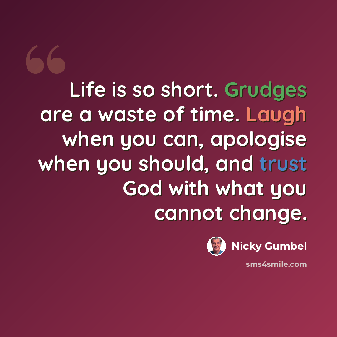 “Life is so short. Grudges are a waste of time. Laugh when you can, apologise when you should, and trust God with what you cannot change.” quote by Nicky Gumbel