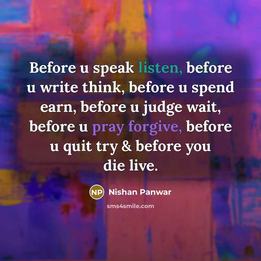 “Before u speak listen, before u write think, before u spend earn, before u judge wait, before u pray forgive, before u quit try & before you die live.” quote by Nishan Panwar