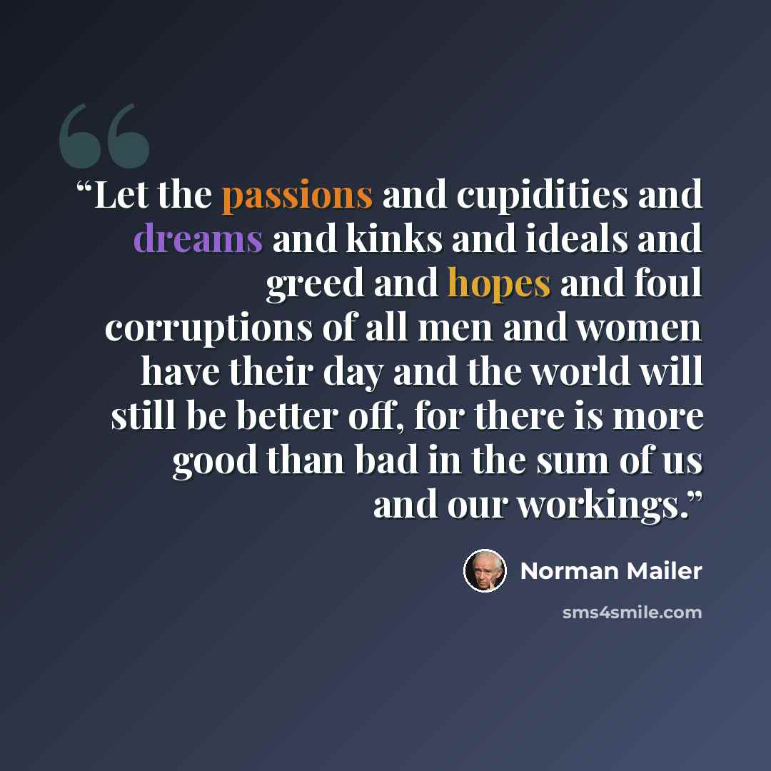 “Let the passions and cupidities and dreams and kinks and ideals and greed and hopes and foul corruptions of all men and women have their day and the world will still be better off, for there is more good than bad in the sum of us and our workings.” quote by Norman Mailer
