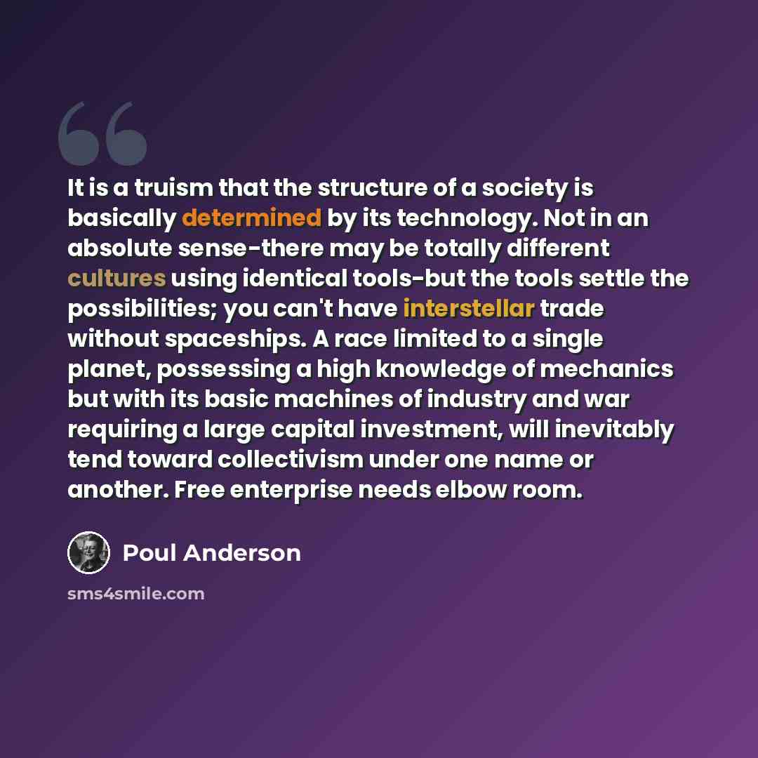 “It is a truism that the structure of a society is basically determined by its technology. Not in an absolute sense-there may be totally different cultures using identical tools-but the tools settle the possibilities; you can't have interstellar trade without spaceships. A race limited to a single…” quote by Poul Anderson
