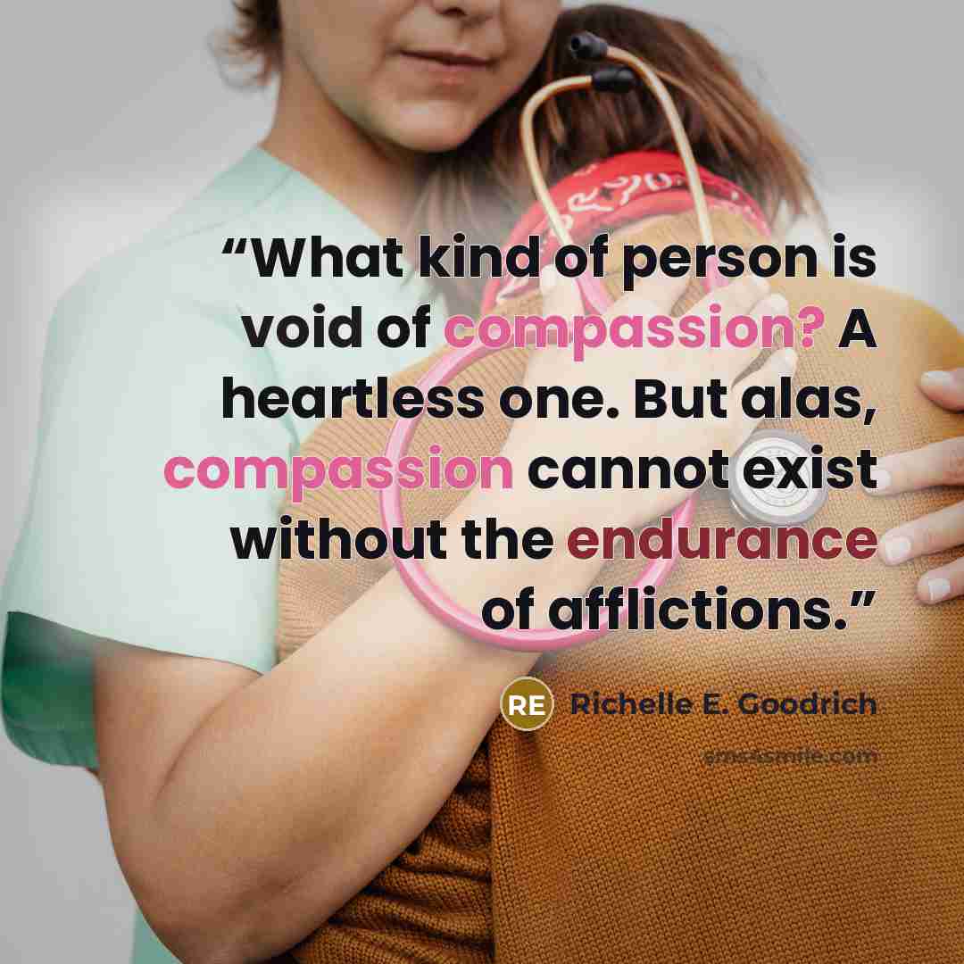 “What kind of person is void of compassion? A heartless one. But alas, compassion cannot exist without the endurance of afflictions.” quote by Richelle E. Goodrich