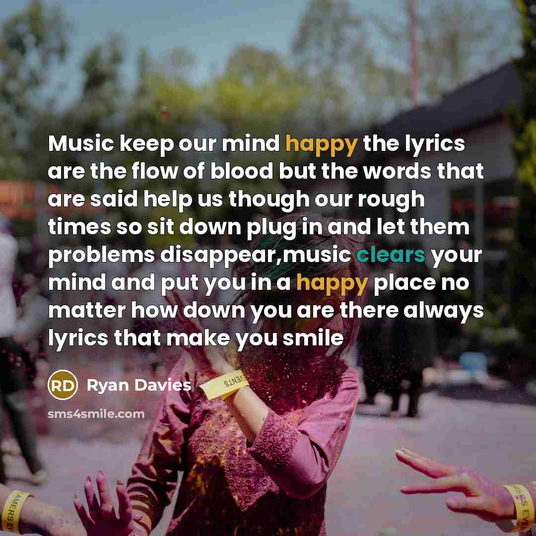 “Music keep our mind happy the lyrics are the flow of blood but the words that are said help us though our rough times so sit down plug in and let them problems disappear,music clears your mind and put you in a happy place no matter how down you are there always lyrics that make you smile” quote by Ryan Davies