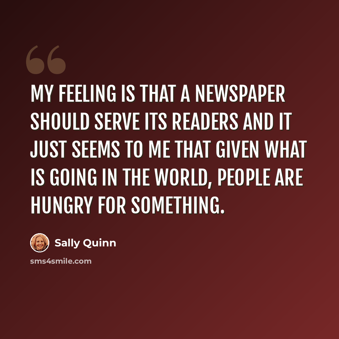 “My feeling is that a newspaper should serve its readers and it just seems to me that given what is going in the world, people are hungry for something.” quote by Sally Quinn