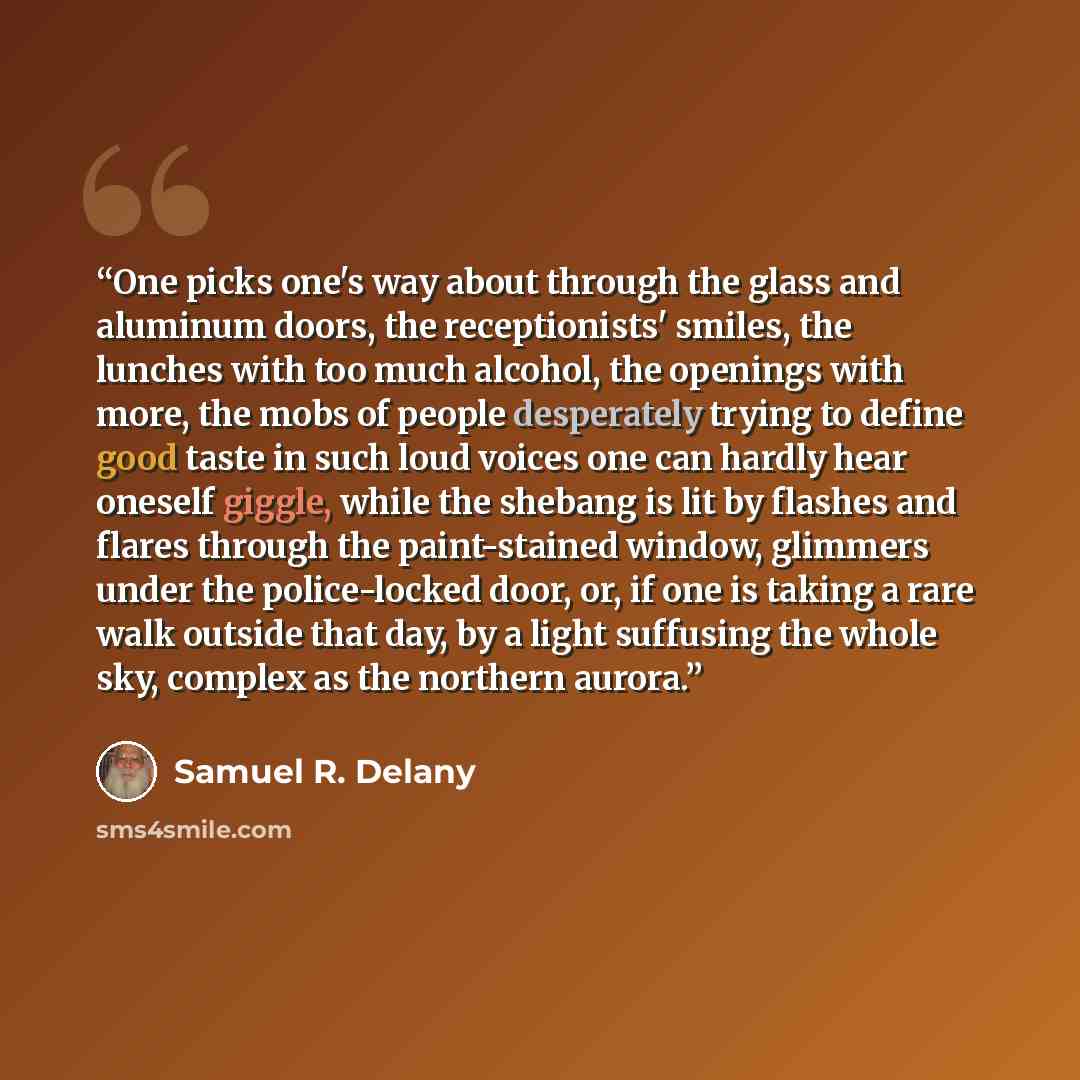 “One picks one's way about through the glass and aluminum doors, the receptionists' smiles, the lunches with too much alcohol, the openings with more, the mobs of people desperately trying to define good taste in such loud voices one can hardly hear oneself giggle, while the shebang is lit by…” quote by Samuel R. Delany