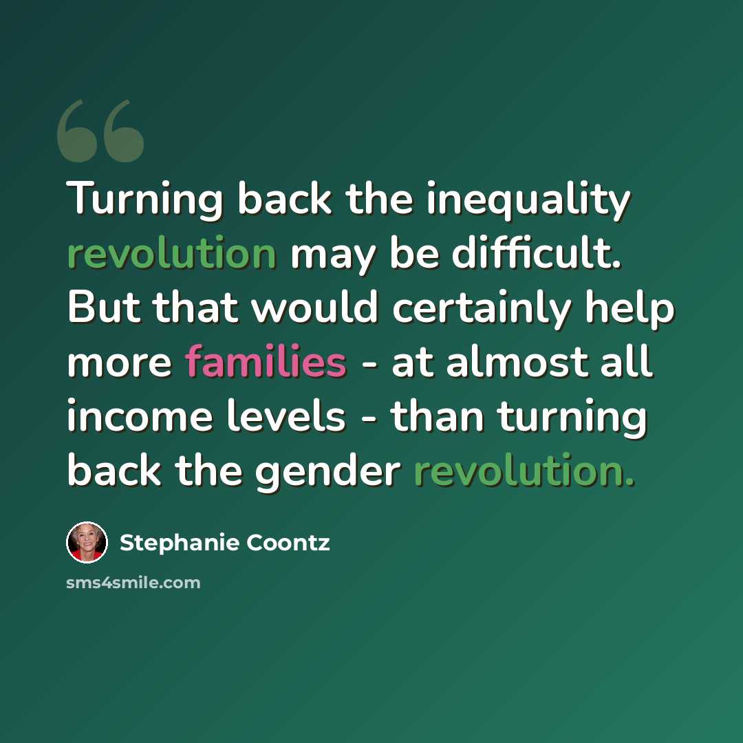“Turning back the inequality revolution may be difficult. But that would certainly help more families - at almost all income levels - than turning back the gender revolution.” quote by Stephanie Coontz