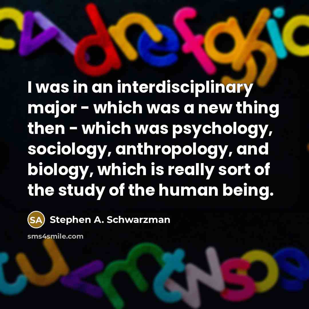 “I was in an interdisciplinary major - which was a new thing then - which was psychology, sociology, anthropology, and biology, which is really sort of the study of the human being.” quote by Stephen A. Schwarzman