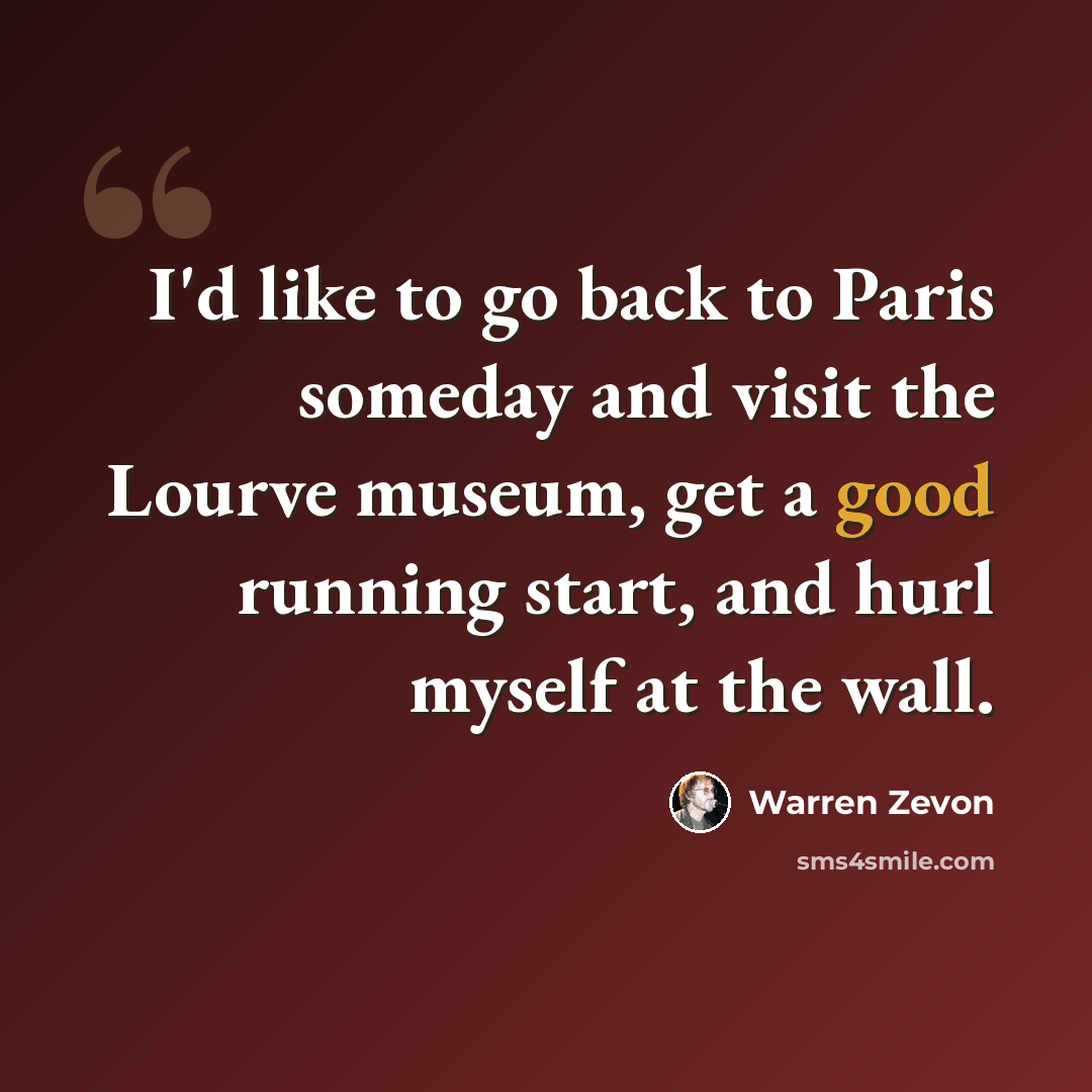 “I'd like to go back to Paris someday and visit the Lourve museum, get a good running start, and hurl myself at the wall.” quote by Warren Zevon