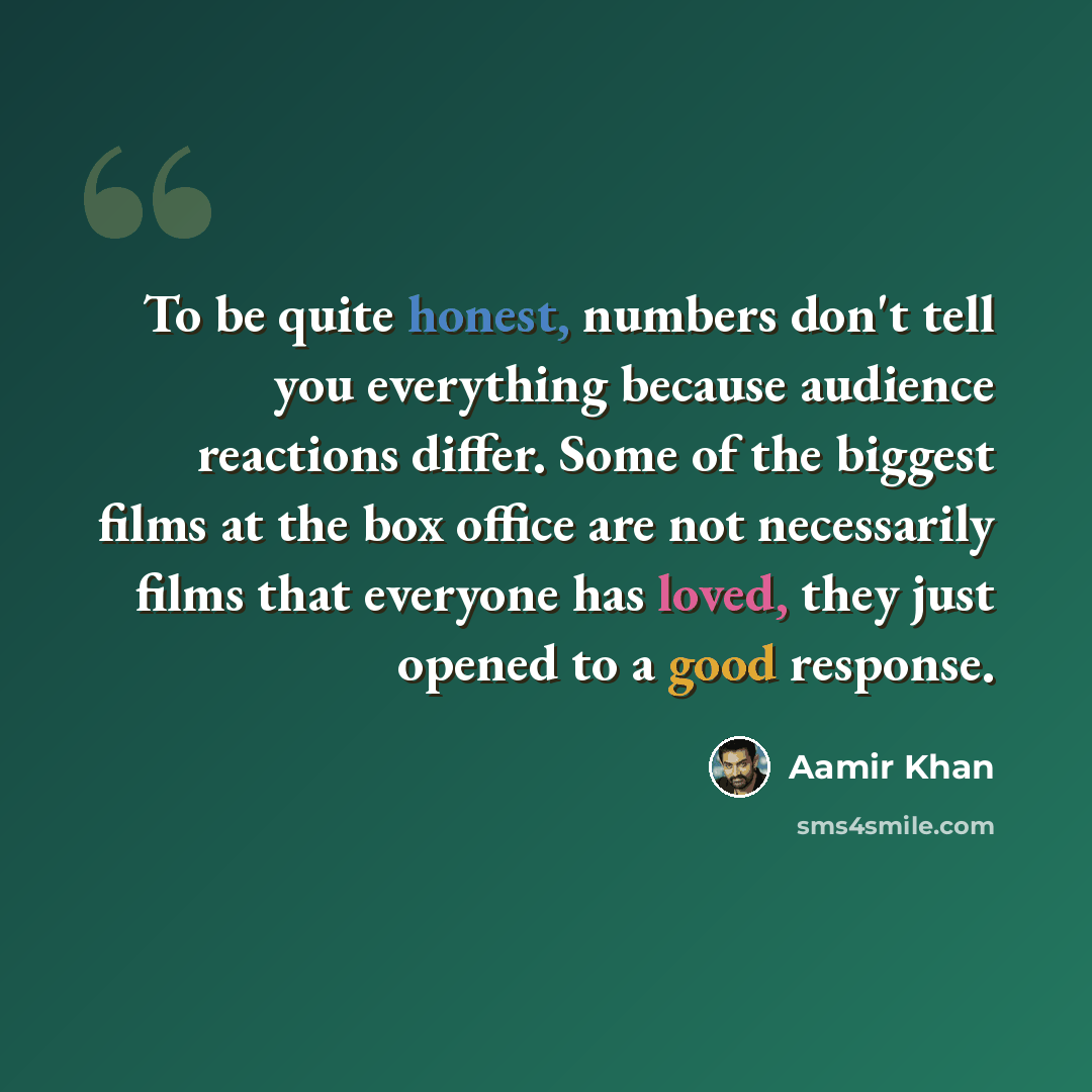 “To be quite honest, numbers don't tell you everything because audience reactions differ. Some of the biggest films at the box office are not necessarily films that everyone has loved, they just opened to a good response.” quote by Aamir Khan