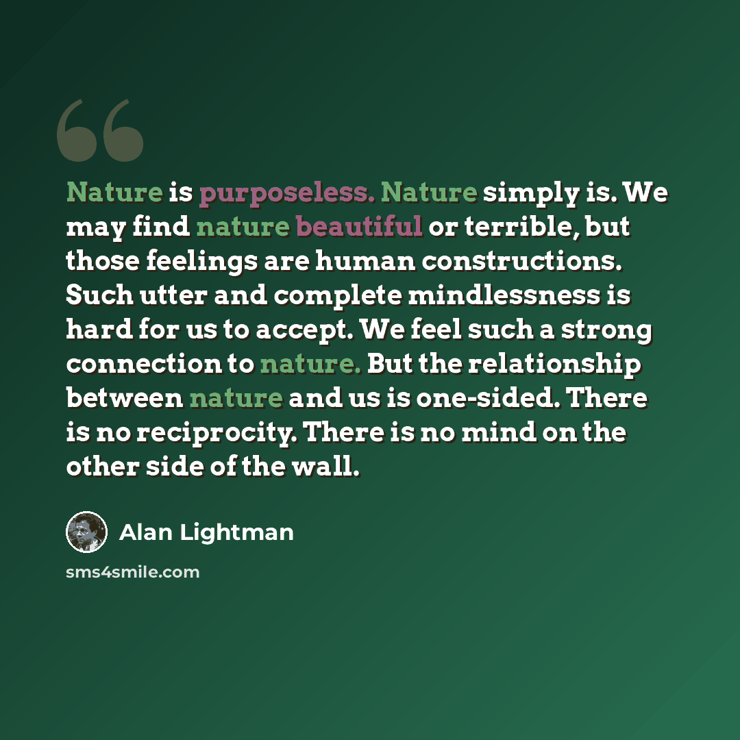 “Nature is purposeless. Nature simply is. We may find nature beautiful or terrible, but those feelings are human constructions. Such utter and complete mindlessness is hard for us to accept. We feel such a strong connection to nature. But the relationship between nature and us is one-sided. There…” quote by Alan Lightman