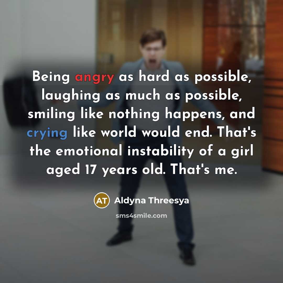 “Being angry as hard as possible, laughing as much as possible, smiling like nothing happens, and crying like world would end. That's the emotional instability of a girl aged 17 years old. That's me.” quote by Aldyna Threesya